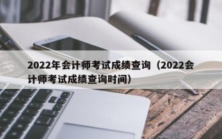2022年会计师考试成绩查询（2022会计师考试成绩查询时间）